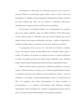 O pensamento de Fílon pode ser considerado universal, uma vez que teve
presença influente nos pensamentos grego, judaico, árabe e cristão. Todos estes
pensamentos, ao trabalhar o tema da linguagem antropomórfica de Deus, sustentam
de forma unânime que Deus em sua essência é indefinível, indescritível,
incompreensível e impossível de ser conhecido em sua totalidade.
Esta discussão, em princípio teológica, era a reinterpretação das escrituras,
que foi aos poucos ganhando espaço na reflexão filosófica. O fim último desse
esforço intelectual pode ser entendido como uma reflexão filosófica que tem por
objetivo oferecer uma resposta metodológica, pela qual se pudesse compreender o
verdadeiro sentido em que as expressões das Escrituras tratam do ser de Deus.
A consequência desse processo foi a discussão envolvendo os atributos
divinos. Esta questão eclodiu na Idade Média entre os filósofos árabes, judeus e
cristãos. Tal temática está presente nas reflexões de todas as correntes intelectuais
da época. Tal quadro provocou um grande esforço intelectual, cujos resultados
foram os diversos posicionamentos que demonstraram a complexidade do tema.
Dentre os diversos temas se encontram: os problemas ontológicos, no que diz
respeito à natureza de Deus; os lógicos, que se referem à predicabilidade de Deus;
os semânticos, que são os que refletem os termos predicáveis a Deus e como são
predicáveis; e por último, a questão epistemológica, relativa ao conhecimento de
Deus. Na seqüência deste tópico apresentaremos, de forma resumida, os
posicionamentos e as reflexões desenvolvidas pelos diferentes enfoques
mencionados. Assim, entendemos ser possível a compreensão das bases sobre as
quais se assentou a postura de Maimônides em sua reflexão sobre Deus.
 
