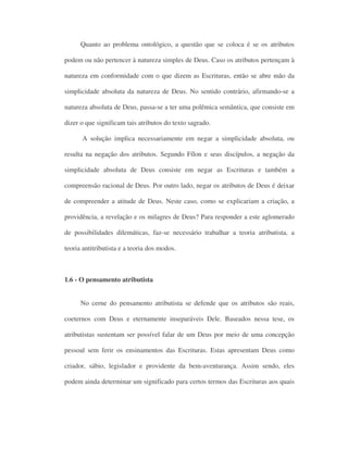 Quanto ao problema ontológico, a questão que se coloca é se os atributos
podem ou não pertencer à natureza simples de Deus. Caso os atributos pertençam à
natureza em conformidade com o que dizem as Escrituras, então se abre mão da
simplicidade absoluta da natureza de Deus. No sentido contrário, afirmando-se a
natureza absoluta de Deus, passa-se a ter uma polêmica semântica, que consiste em
dizer o que significam tais atributos do texto sagrado.
A solução implica necessariamente em negar a simplicidade absoluta, ou
resulta na negação dos atributos. Segundo Fílon e seus discípulos, a negação da
simplicidade absoluta de Deus consiste em negar as Escrituras e também a
compreensão racional de Deus. Por outro lado, negar os atributos de Deus é deixar
de compreender a atitude de Deus. Neste caso, como se explicariam a criação, a
providência, a revelação e os milagres de Deus? Para responder a este aglomerado
de possibilidades dilemáticas, faz-se necessário trabalhar a teoria atributista, a
teoria antitributista e a teoria dos modos.
1.6 - O pensamento atributista
No cerne do pensamento atributista se defende que os atributos são reais,
coeternos com Deus e eternamente inseparáveis Dele. Baseados nessa tese, os
atributistas sustentam ser possível falar de um Deus por meio de uma concepção
pessoal sem ferir os ensinamentos das Escrituras. Estas apresentam Deus como
criador, sábio, legislador e providente da bem-aventurança. Assim sendo, eles
podem ainda determinar um significado para certos termos das Escrituras aos quais
 