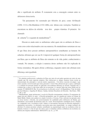 dão o significado de atributo. É exatamente esta a concepção comum entre os
defensores desta teoria.
Tal pensamento foi sustentado por filósofos de peso, como Al-Ghazali
(1058- 1111) e Ibn Khaldrun (1332-1406), este último com restrições. Também se
encontram na defesa da referida tese dois grupos islamitas. O primeiro foi
chamado
de asharita17
e o segundo de mutakallimun18
.
Discute-se ainda entre os atributistas sobre quais são os atributos de Deus e
como estes estão relacionados com sua natureza. Os mutakalimun sustentam em sua
fé que Deus deve possuir atributos antropomórficos semelhantes ao homem. Os
asharitas afirmam que em sua fé é impossível qualquer forma de antropomorfismo
em Deus, que os atributos de Deus são somente os de vida, poder, conhecimento e
vontade. No entanto, a relação à natureza destes atributos não foi explicada de
forma sistemática. Há quem afirme a diferença, enquanto outros não afirmam nem
diferença, nem igualdade.
17
Os asharitas professavam a sabedoria de Deus por meio de um poder querente por meio de uma
vontade que lhe eram especiais próprios. Eles utilizavam os antigos doutores desta escola na
demonstração dos princípios e usavam muitos argumentos. Um destes consistia em julgar o que
estava ausente e invisível pelo que estava presente e visível. Eles afirmavam que a causa, a definição
e a condição do presente podem ser aplicadas sem nenhuma diferença ao ausente. Segundo eles, é
evidente que a causa é o que torna sábio um ser presente, é o mesmo saber que torna sabido um ser
ausente. Cf. KHALDUN, Ibn. Os prolegômenos ou filosofia social ( Al-Muqaddima). Trad. do árabe
por José Khoury e Angelina B. Khoury. Safady, Instituto Brasileiro de Filosofia : São Paulo, 1960.
V. III. p. 162.
18
Mutakallimun, grupo pertencente à escola de filosofia extremamente ortodoxa. O surgimento do
grupo tem por objetivo se opor à filosofia peripatética, que foi seguida por muitos no Islame da
Idade Média. Dentre estes podem ser citados Averróis e Avicena. Com o advento da oposição entre
as novas teorias e Alcorão, este posicionamento foi combatido pelos defensores do Kalam, que
defendiam a necessidade da harmonia entre fé e razão. Posicionamento semelhante levou o Kalam
ser comparado com a escolástica cristã. Ambos os movimentos buscaram na filosofia inspiração e
argumentos necessários às abstrações necessárias para uma organicidade no campo teológico do
absoluto. É comum encontrar soluções semelhantes na argumentação tanto na escolástica como na
kalanita. Curioso é o fato de que em vários casos os kalanitas sofrem a influência da escolástica na
defensa dos dogmas mahometanos. KHALDUN, op. cit., p. 148.
 