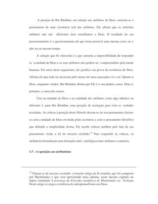 A posição de Ibn Khaldun, em ralação aos atributos de Deus, sustenta-se o
pensamento de uma existência real dos atributos. Ele afirma que os referidos
atributos não são diferentes nem semelhantes a Deus. O resultado do seu
posicionamento é o questionamento do que torna possível uma mesma coisa ser e
não ser ao mesmo tempo.
A solução que foi oferecida é a que sustenta a impossibilidade de responder
se a unidade de Deus e os seus atributos não podem ser compreendidos pela mente
humana. Por meio deste argumento, ele justifica sua prova da existência de Deus.
Afirma ele que todo ser necessita pelo menos de uma causa para vir a ser. Quanto a
Deus, enquanto criador, Ibn Khaldun afirma que Ele é a sua própria causa. Deus é,
portanto, a causa das causas.
Crer na unidade de Deus e na realidade dos atributos como algo idêntico ou
diferente é, para Ibn Khaldun, uma posição de aceitação para com as verdades
reveladas. As críticas à posição deste filósofo devem-se do seu pensamento chocar-
se com a unidade de Deus revelada pelas escrituras e com o pensamento filosófico
que defende a simplicidade divina. Ele recebe críticas também pelo fato de seu
pensamento violar a lei do terceiro excluído.19
Para responder às críticas, os
atributista formularam uma distinção entre ontológica entre atributos e natureza.
1.7 - A oposição aos atributistas
19
Chama-se de terceiro excluído, o terceiro artigo da fé israelita, que foi composto
por Maimônides e que será apresentado mais adiante, neste mesmo capítulo no
tópico intitulado A presença da Filosofia metafísica de Maimônides na Teologia
Neste artigo se nega a existência de antropomorfismo em Deus.
 