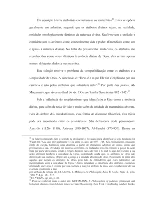 Em oposição à teria atributista encontram-se os mutazilitas20
. Estes se opõem
geralmente aos asharitas, negando que os atributos divinos sejam, na realidade,
entidades ontologicamente distintas da natureza divina. Reafirmavam a unidade e
consideravam os atributos como conhecimento vida e poder. (Entendidos como um
e iguais à natureza divina). Na linha do pensamento mutazilita, os atributos são
reconhecidos como seres idênticos à essência divina de Deus. eles seriam apenas
nomes diferentes dados a mesma coisa.
Esta solução resolve o problema da compatibilização entre os atributos e a
simplicidade de Deus. A conclusão é: “Deus é e o que Ele faz é explicado por sua
essência e não pelos atributos que subsistem nela”.21
Por parte dos judeus, Al-
Muqammis, que viveu no final do séc. IX e por Saadia Gaon (entre 882 - 942).22
Sob a influência do neoplatonismo que identificou o Uno como a essência
divina, para além de toda divisão e muito além da unidade da matemática abstrata.
Fora do âmbito dos mutakallimuns, essa forma de discussão filosófica, esta teoria
pode ser encontrada entre os aristotélicos. São defensores deste pensamento:
Averróis (1126- 1198), Avicena (980-1037), Al-Farrabi (870-950). Dentre os
20
A palavra mutazalis tem o sentido de dissidente e foi usada para identificar a seita fundada por
Wacil Ibn-‘Ata, que provavelmente viveu entre os anos de 699 - 748. Seu ensinamento, enquanto
chefe de escola, formulou uma doutrina a partir de elementos advindo de outras seitas que
precederam à sua. Divididos em diversas correntes, os mutazalis têm em comum: a posse da ação
livre por parte do homem, sendo o próprio homem causa do bem e do mal no que diz respeito à sua
ação; afirmam também a unicidade de Deus, sustentando ainda que, os atributos de Deus não
diferem de sua essência. Objetivam a justiça e a unidade absoluta de Deus. No entanto há entre eles
aqueles que negam os atributos de Deus, pelo fato de entenderem que estes (atributos) são
incompatíveis com a unicidade de Deus. Outros defendem a existência dos atributos essenciais
afirmando que Deus é vivente por sua essência e não por atributo da vida, que é conhecedor de sua
essência igualmente e não
por atributo da ciência etc. Cf. MUNK, S. Mélanges De Philosophie Juive Et Arabe. Paris : J. Vrin,
1988. V. I. p. 181, 337.
21
Cf. VERZA, op. cit., p. 40.
22
Pode-se conhecer mais o autor em: GUTTMANN, J. Philosophies of judaism: philosocal and
historical studiens from biblical times to Franz Rosenweig. Neu York : Doubleday Anchor Books,
 