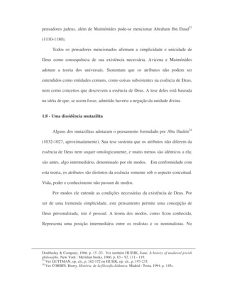 pensadores judeus, além de Maimônides pode-se mencionar Abraham Ibn Daud23
(1110-1180).
Todos os pensadores mencionados afirmam a simplicidade e unicidade de
Deus como consequência de sua existência necessária. Avicena e Maimônides
adotam a teoria dos universais. Sustentam que os atributos não podem ser
entendidos como entidades comuns, como coisas subsistentes na essência de Deus,
nem como conceitos que descrevem a essência de Deus. A tese deles está baseada
na idéia de que, se assim fosse, admitido haveria a negação da unidade divina.
1.8 - Uma dissidência mutazilita
Alguns dos mutazilitas adotaram o pensamento formulado por Abu Hashin24
(1032-1027, aproximadamente). Sua tese sustenta que os atributos não diferem da
essência de Deus nem sequer ontologicamente, e muito menos são idênticos a ela;
são antes, algo intermediário, denominado por ele modos. Em conformidade com
esta teoria, os atributos são distintos da essência somente sob o aspecto conceitual.
Vida, poder e conhecimento não passam de modos.
Por modos ele entende as condições necessárias da existência de Deus. Por
ser de uma tremenda simplicidade, este pensamento permite uma concepção de
Deus personalizada, isto é pessoal. A teoria dos modos, como ficou conhecida,
Representa uma posição intermediária entre os realistas e os nominalistas. No
Doubleday & Company, 1966. p. 15 -23. Ver também HUISIK, Isaac. A history of medieval jewish
philosophy. New York : Meridian books, 1960. p. 83 – 92, 111 - 119.
23
Ver GUTTMAN, op. cit., p. 162-172 ou HUSIK, op. cit., p. 197-235.
24
Ver CORBIN, Henry. História de la filosofia Islâmica. Madrid : Trota, 1994. p. 145s.
 