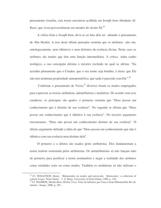 pensamento israelita, esta teoria encontrou acolhida em Joseph bem Abraham Al-
Basir, que viveu provavelmente em meados do século XI.25
A crítica feita a Joseph bem, deve-se ao fato dele ter adotado o pensamento
de Abu Hashin. A tese deste último pensador sustenta que os atributos não são,
ontologicamente, nem idênticos e nem distintos da essência divina. Neste caso os
atributos são modos que têm uma função intermediária. A crítica tinha cunho
teológico, a sua concepção dirimia o terceiro excluído no qual se afirma: “Eu
acredito plenamente que o Criador, que o seu nome seja bendito, é étero; que Ele
não tem nenhuma propriedade antropomórfica; que nada é parecido com Ele”.26
Conforme o pensamento de Verza,27
diversos foram os modos empregados
para expressar as teorias atributista, antiatributista e modalista. De acordo com esse
estudioso, os principais são quatro: o primeiro sustenta que “Deus possui um
conhecimento que é distinto de sua essência”. No segundo se afirma que “Deus
possui um conhecimento que é idêntico à sua essência”. No terceiro argumento
encontramos: “Deus não possui um conhecimento distinto de sua essência”. O
último argumento defende a idéia de que “Deus possui um conhecimento que não é
idêntico com sua essência nem distinto dela”.
O primeiro e o último são usados pelos atributistas. Eles fundamentam a
teoria realista sustentada pelos atributistas. Os antiatributistas só não lançam mão
do primeiro para justificar a teoria nominalista e negar a realidade dos atributos
como entidades reais ou como modos. Também os modalistas só não utilizam o
25
Cf. WOLLFSON, Henry. Maimonides on modes and universals. Maimondes: a collection of
critical essays. Notre Dame : J. A. Buijs, University of Notre Dame, 1988. p. 110.
26
Cf. MAIMON, Moshe Bem. Mishné Torá. Trad. do hebraico por Yacov Israel Blumenfeld. Rio de
Janeiro : Imago, 2000. p. 301.
 