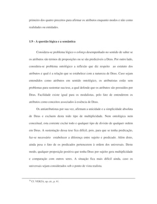 primeiro dos quatro preceitos para afirmar os atributos enquanto modos e não como
realidades ou entidades.
1.9 - A questão lógica e a semântica
Considera-se problema lógico o esforço desempenhado no sentido de saber se
os atributos são termos de proposições ou se são predicáveis a Deus. Por outro lado,
considera-se problema ontológico a reflexão que diz respeito ao estatuto dos
atributos e qual é a relação que se estabelece com a natureza de Deus. Caso sejam
entendidos como atributos em sentido ontológico, os atributistas estão sem
problemas para sustentar sua tese, a qual defende que os atributos são possuídos por
Deus. Facilidade existe igual para os modalistas, pelo fato de entenderem os
atributos como conceitos associados à essência de Deus.
Os antiatributistas por sua vez, afirmam a unicidade e a simplicidade absoluta
de Deus e excluem desta todo tipo de multiplicidade. Nem ontológica nem
conceitual, esta corrente exclui todo e qualquer tipo de divisão de qualquer ordem
em Deus. A sustentação dessa tese fica difícil, pois, para que se tenha predicação,
faz-se necessário estabelecer a diferença entre sujeito e predicado. Além disto,
ainda pesa o fato de os predicados pertencerem à ordem dos universais. Deste
modo, qualquer proposição positiva que tenha Deus por sujeito gera multiplicidade
e comparação com outros seres. A situação fica mais difícil ainda, caso os
universais sejam considerados sob o ponto de vista realista.
26
Cf. VERZA, op. cit., p. 41.
 