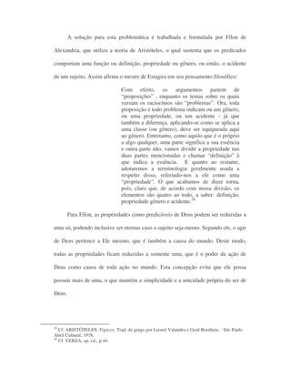 A solução para esta problemática é trabalhada e formulada por Fílon de
Alexandria, que utiliza a teoria de Aristóteles, o qual sustenta que os predicados
comportam uma função ou definição, propriedade ou gênero, ou então, o acidente
de um sujeito. Assim afirma o mestre de Estagira em seu pensamento filosófico:
Com efeito, os argumentos partem de
“proposições” , enquanto os temas sobre os quais
versam os raciocínios são “problemas”. Ora, toda
proposição e todo problema indicam ou um gênero,
ou uma propriedade, ou um acidente - já que
também a diferença, aplicando-se como se aplica a
uma classe (ou gênero), deve ser equiparada aqui
ao gênero. Entretanto, como aquilo que é o próprio
a algo qualquer, uma parte significa a sua essência
e outra parte não, vamos dividir a propriedade nas
duas partes mencionadas e chamar “definição” à
que indica a essência. E quanto ao restante,
adotaremos a terminologia geralmente usada a
respeito disso, referindo-nos a ele como uma
“propriedade”. O que acabamos de dizer torna,
pois, claro que, de acordo com nossa divisão, os
elementos são quatro ao todo, a saber: definição,
propriedade gênero e acidente.28
Para Fílon, as propriedades como predicáveis de Deus podem ser reduzidas a
uma só, podendo inclusive ser eternas caso o sujeito seja eterno. Segundo ele, o agir
de Deus pertence a Ele mesmo, que é também a causa do mundo. Deste modo,
todas as propriedades ficam reduzidas a somente uma, que é o poder da ação de
Deus como causa de toda ação no mundo. Esta concepção evita que ele possa
possuir mais de uma, o que mantém a simplicidade e a unicidade própria do ser de
Deus.
28
Cf. ARISTÓTELES. Tópicos. Trad. do grego por Leonel Valandro e Gerd Bornhein. : São Paulo
Abril Cultural, 1978.
26
Cf. VERZA, op. cit., p.44.
 
