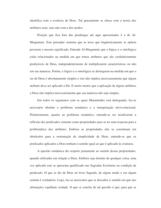 identifica com a essência de Deus. Tal pensamento se choca com a teoria dos
atributos reais, mas não com a dos modos.
Posição que fica fora das pendengas até aqui apresentadas é a de Al-
Muqammis. Este pensador sustenta que as teses que lingüisticamente se opõem
possuem o mesmo significado. Entende Al-Muqammis que o lógico e o ontológico
estão relacionados na medida em que temos atributos que são verdadeiramente
predicáveis de Deus, independentemente de multiplicarem características ou não
em sua natureza. Porém, o lógico e o ontológico se distinguem na medida em que o
ser de Deus é absolutamente simples e isto não implica necessariamente que algum
atributo deva ser aplicado a Ele. E muito menos que a aplicação de alguns atributos
a Deus não implica necessariamente que sua natureza não seja simples.
Em todos os segmentos com os quais Maimônides está dialogando, faz-se
necessário abordar o problema semântico e a interpretação ativo-relacional.
Primeiramente, quanto ao problema semântico, entende-se ser insuficiente a
reflexão dos predicados somente como propriedades para se ter uma resposta para a
problemática dos atributos. Embora as propriedades não se constituam em
obstáculos para a sustentação da simplicidade de Deus, entende-se que os
predicados aplicados a Deus tenham o sentido igual ao que é aplicado às criaturas.
A questão semântica diz respeito justamente ao sentido destas propriedades,
quando utilizadas em relação a Deus. Embora seja distinto de qualquer coisa, uma
vez aplicado este se apresenta qualificado nas Sagradas Escrituras na condição de
predicado. O que se diz de Deus no livro Sagrado, de algum modo e em algum
sentido é verdadeiro. Logo, faz-se necessário que se descubra o sentido em que tais
afirmações espelham verdade. O que se conclui de tal questão é que, para que se
 