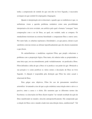 tenha a compreensão do sentido do que está dito no livro Sagrado, é necessário
averiguar em que sentido foi empregada a linguagem.
Quanto à interpretação ativo-relacional, o quadro que se estabeleceu é que, os
atributistas viram a questão problema semântico como uma possibilidade
interpretativa do texto revelado, um artifício pelo qual o homem “consegue” fazer
comparações com o ser de Deus, ao qual, em verdade, nada se compara. Os
mutakalimun insistiram na extrema literalidade e compararam Deus a outros seres.
Por outro lado, os asharitas rejeitaram a literalidade e, ao que parece, deram se por
satisfeitos com tais termos ao afirmar injustificadamente que eles dizem exatamente
o que dizem.
Os antiatributistas e modalistas seguiram Fílon, que propôs solucionar o
problema com a proposição lógica. Para tanto, ele reduziu todas as propriedades a
uma única que, em seu entendimento, pode verdadeiramente ser predicada a Deus.
Fílon defendeu a idéia de que a Deus só se predica o seu poder de agir. Obstáculo a
sua posição é o como justificar os vários nomes e descrições de Deus no livro
Sagrado. A objeção é respondida pela distinção que Fílon faz entre casual e
relacional de Deus.
Para galgar seus objetivos, Fílon fez uso do pensamento metafísico
aristotélico levantando a tese de que a ação estabelece uma relação entre o ativo e o
passivo, entre a causa e o efeito. Ele sustentou que os diferentes termos das
Escrituras e as descrições de Deus dizem respeito “ao variado resultado da ação de
Deus manifestado no mundo e descrito antropomorficamente. Ele compreende que
a relação de Deus com o mundo criado tem uma direção única, unidirecional”. Tal
 