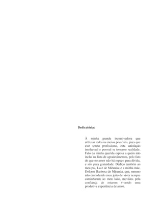 Dedicatória:
À minha grande incentivadora que
utilizou todos os meios possíveis, para que
este sonho profissional, esta satisfação
intelectual e pessoal se tornasse realidade.
Falo da minha querida esposa a quem não
incluí na lista de agradecimentos, pelo fato
de que no amor não há espaço para dívida,
e sim para gratuidade. Dedico também ao
meu pai, Luiz de Miranda, e a minha mãe,
Dolores Barbosa de Miranda, que, mesmo
não entendendo meu jeito de viver sempre
caminharam ao meu lado, movidos pela
confiança de estarem vivendo uma
produtiva experiência de amor.
 