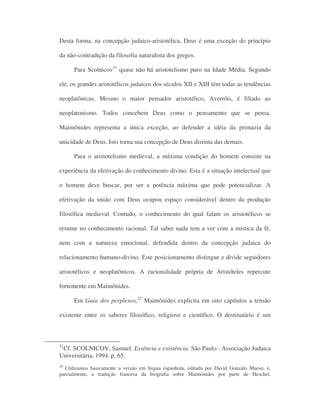 Desta forma, na concepção judaico-aristotélica, Deus é uma exceção do princípio
da não-contradição da filosofia naturalista dos gregos.
Para Scolnicov31
quase não há aristotelismo puro na Idade Média. Segundo
ele, os grandes aristotélicos judaicos dos séculos XII e XIII têm todas as tendências
neoplatônicas. Mesmo o maior pensador aristotélico, Averróis, é filiado ao
neoplatonismo. Todos concebem Deus como o pensamento que se pensa.
Maimônides representa a única exceção, ao defender a idéia da primazia da
unicidade de Deus. Isto torna sua concepção de Deus distinta das demais.
Para o aristotelismo medieval, a máxima condição do homem consiste na
experiência da efetivação do conhecimento divino. Esta é a situação intelectual que
o homem deve buscar, por ser a potência máxima que pode potencializar. A
efetivação da união com Deus ocupou espaço considerável dentro da produção
filosófica medieval. Contudo, o conhecimento do qual falam os aristotélicos se
resume no conhecimento racional. Tal saber nada tem a ver com a mística da fé,
nem com a natureza emocional, defendida dentro da concepção judaica do
relacionamento humano-divino. Este posicionamento distingue e divide seguidores
aristotélicos e neoplatônicos. A racionalidade própria de Aristóteles repercute
fortemente em Maimônides.
Em Guia dos perplexos,32
Maimônides explicita em oito capítulos a tensão
existente entre os saberes filosófico, religioso e científico. O destinatário é um
31
Cf. SCOLNICOV, Samuel. Essência e existência. São Paulo : Associação Judaica
Universitária, 1994. p. 65.
28
Utilizamos basicamente a versão em língua espanhola, editada por David Gonzalo Maeso, e,
parcialmente, a tradução francesa da biografia sobre Maimônides por parte de Heschel,
 