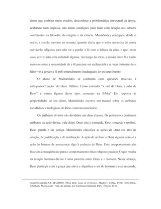 aluno que, embora muito erudito, desconhece a problemática intelectual da época,
acabando num impasse, não tendo condições para lidar com relação aos saberes
conflitantes da filosofia, da religião e da ciência. Maimônides configura, desde o
início, a tensão inerente ao assunto, quando alerta que o leitor necessita de muita
convicção religiosa para não vir a perder a fé com a leitura da obra, e que, neste
caso, o livro não teria utilidade alguma. Ao longo do texto, a tensão entre fé e razão
move-se entre a necessidade de a fé precisar ser esclarecida e o risco iminente de o
leitor vir a perder a fé pelo entendimento inadequado do esclarecimento.
O aluno de Maimônides se confronta com questões relativas à
antropomorfização do Deus bíblico. Como entender “a voz de Deus, a mão de
Deus” e outras figuras desse tipo, correntes na Bíblia? Em resposta às
perplexidades de seu aluno, Maimônides escreve um tratado sobre os atributos
metafísicos e teológicos do Deus veterotestamentário.
Os atributos divinos são divididos em duas classes. Os primeiros constituem
atributos da ação divina, vale dizer, Deus cria e comanda, Deus concede e retribui,
Deus guarda e faz justiça. Maimônides classifica as ações de Deus em atos de
criação, de justificação e de retribuição. A ação de atribuir a Deus alguma coisa é a
ação do homem de acrescentar algo à essência de Deus. Este comportamento não
fica sem conseqüências para o comportamento ético religioso judaico. O que resulta
da relação humano-divina é uma parceria entre Deus e o homem. Nesta aliança,
Deus participa com a graça que eleva e dignifica o ser do homem e este responde,
respectivamente. Cf. MAIMON, Mose Ben. Guía de perplejos. Madrid : Trotta, 1954; HESCHEL,
Abraham. Maïmonide. Trad. do alemão por Germaine Bernard. Paris : Payot, 1936.
 
