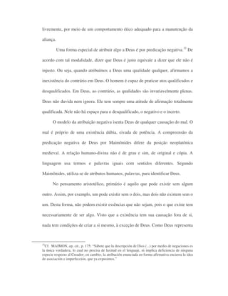 livremente, por meio de um comportamento ético adequado para a manutenção da
aliança.
Uma forma especial de atribuir algo a Deus é por predicação negativa.33
De
acordo com tal modalidade, dizer que Deus é justo equivale a dizer que ele não é
injusto. Ou seja, quando atribuímos a Deus uma qualidade qualquer, afirmamos a
inexistência do contrário em Deus. O homem é capaz de praticar atos qualificados e
desqualificados. Em Deus, ao contrário, as qualidades são invariavelmente plenas.
Deus não duvida nem ignora. Ele tem sempre uma atitude de afirmação totalmente
qualificada. Nele não há espaço para o desqualificado, o negativo e o incerto.
O modelo da atribuição negativa isenta Deus de qualquer causação do mal. O
mal é próprio de uma existência dúbia, eivada de potência. A compreensão da
predicação negativa de Deus por Maimônides difere da posição neoplatônica
medieval. A relação humano-divina não é de grau e sim, de original e cópia. A
linguagem usa termos e palavras iguais com sentidos diferentes. Segundo
Maimônides, utiliza-se de atributos humanos, palavras, para identificar Deus.
No pensamento aristotélico, primário é aquilo que pode existir sem algum
outro. Assim, por exemplo, um pode existir sem o dois, mas dois não existem sem o
um. Desta forma, não podem existir essências que não sejam, pois o que existe tem
necessariamente de ser algo. Visto que a existência tem sua causação fora de si,
nada tem condições de criar a si mesmo, à exceção de Deus. Como Deus representa
33
Cf. MAIMON, op. cit., p. 175: “Sábete que la descripción de Dios (...) por medio de negaciones es
la única verdadera, lo cual no precisa de laxitud en el lenguaje, ni implica deficiencia de ninguna
especie respecto al Creador; en cambio, la atribución enunciada en forma afirmativa encierra la idea
de asociación e imperfección, que ya expusimos.”
 