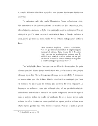 a exceção, filosofar sobre Deus equivale a usar palavras iguais com significados
diferentes.
Por meio deste raciocínio, conclui Maimônides: Deus é realidade que existe,
sem a existência de um conceito concreto. Ele é sábio, não pela sabedoria; é justo,
não pela justiça. A questão se fecha pela predicação negativa. Afirmamos Deus ao
distinguir o que Ele não é. Acerca da existência de Deus, a filosofia nada tem a
dizer, exceto que Deus não é inexistente. Por ser o Outro, nada podemos atribuir a
Deus.
“Los atributos negativos”, escreve Maimônides,
“son los que necesariamente han de emplearse para
encauzar el intelecto hacia lo que de él debemos
creer, pues de ahí absolutamente ninguna idea de
multiplicidad habrá de resultar, y ellos son los que
encaminan al intelecto hasta la meta de la asequible
al hombre en la percepción de Dios”.34
Para Maimônides, Deus é um, mas esse um difere das demais coisas das quais
dizemos que delas há uma porque poderia haver duas. Não é assim de Deus, porque
não pode haver dois. Não há dois, porque não pode haver outro Dele. A linguagem
do homem não é para falar de Deus. Ela não identifica Deus, razão pela qual Deus
se manifesta na passividade do homem, pela ausência de nossa linguagem. A
linguagem usa atributos, e como todo atributo é universal, por questão de princípio,
cada atributo pode referir-se a mais de um objeto. Sempre que houver um objeto a
mais, o atributo poderá ser usado, ser predicado de novo. Como, porém, cada
atributo se refere tão-somente a uma qualidade do objeto, predicar atributos a um
objeto implica que nele haja outras dimensões factuais. Para que se pudesse aplicar
30
Cf. MAIMON, op. cit., p. 158.
 