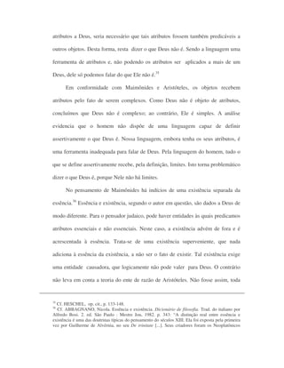 atributos a Deus, seria necessário que tais atributos fossem também predicáveis a
outros objetos. Desta forma, resta dizer o que Deus não é. Sendo a linguagem uma
ferramenta de atributos e, não podendo os atributos ser aplicados a mais de um
Deus, dele só podemos falar do que Ele não é.35
Em conformidade com Maimônides e Aristóteles, os objetos recebem
atributos pelo fato de serem complexos. Como Deus não é objeto de atributos,
concluímos que Deus não é complexo; ao contrário, Ele é simples. A análise
evidencia que o homem não dispõe de uma linguagem capaz de definir
assertivamente o que Deus é. Nossa linguagem, embora tenha os seus atributos, é
uma ferramenta inadequada para falar de Deus. Pela linguagem do homem, tudo o
que se define assertivamente recebe, pela definição, limites. Isto torna problemático
dizer o que Deus é, porque Nele não há limites.
No pensamento de Maimônides há indícios de uma existência separada da
essência.36
Essência e existência, segundo o autor em questão, são dados a Deus de
modo diferente. Para o pensador judaico, pode haver entidades às quais predicamos
atributos essenciais e não essenciais. Neste caso, a existência advém de fora e é
acrescentada à essência. Trata-se de uma existência superveniente, que nada
adiciona à essência da existência, a não ser o fato de existir. Tal existência exige
uma entidade causadora, que logicamente não pode valer para Deus. O contrário
não leva em conta a teoria do ente de razão de Aristóteles. Não fosse assim, toda
35
Cf. HESCHEL, op. cit., p. 133-148.
36
Cf. ABBAGNANO, Nicola. Essência e existência. Dicionário de filosofia. Trad. do italiano por
Alfredo Bosi. 2. ed. São Paulo : Mestre Jou, 1982. p. 343: “A distinção real entre essência e
existência é uma das doutrinas típicas do pensamento do séculos XIII. Ela foi exposta pela primeira
vez por Guilherme de Alvérnia, no seu De trinitate [...]. Seus criadores foram os Neoplatônicos
 