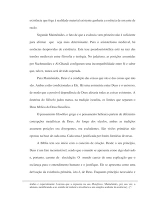 existência que foge à realidade material existente ganharia a essência de um ente de
razão.
Segundo Maimônides, o fato de que a essência vem primeiro não é suficiente
para afirmar que seja mais determinante. Para o aristotelismo medieval, há
essências desprovidas de existência. Esta tese pseudoaristotélica está na raiz das
tensões medievais entre filosofia e teologia. No judaísmo, as posições assumidas
por Nachmanides e Al-Ghazali configuram uma incompatibilidade entre fé e saber
que, talvez, nunca será de todo superada.
Para Maimônides, Deus é a condição das coisas que são e das coisas que não
são. Ambas estão condicionadas a Ele. Há uma assimetria entre Deus e o universo,
de modo que a possível dependência de Deus afetaria todas as coisas existentes. A
doutrina do filósofo judeu marca, na tradição israelita, os limites que separam o
Deus bíblico do Deus filosófico.
O pensamento filosófico grego e o pensamento hebraico partem de diferentes
concepções metafísicas de Deus. Ao longo dos séculos, ambas as tradições
assumem posições ora divergentes, ora excludentes. São visões primárias não
opostas na base de cada uma. Cada uma é justificada por fontes literárias diversas.
A Bíblia tem seu início com o conceito de criação. Desde o seu princípio,
Deus é um fato incontestável, sendo que o mundo se apresenta como algo derivado
e, portanto, carente de elucidação. O mundo carece de uma explicação que o
esclareça para o entendimento humano e o justifique. Ele se apresenta como uma
derivação da existência primária, isto é, de Deus. Enquanto princípio necessário e
árabes e especialmente Avicena que a expusera na sua Metafísica. Maimônides, por sua vez, a
adotara, modificando-a no sentido de reduzir a existência a um simples acidente da essência [...]”.
 