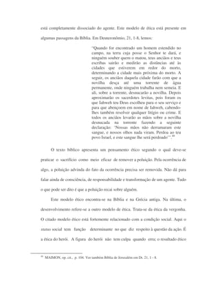 está completamente dissociado do agente. Este modelo de ética está presente em
algumas passagens da Bíblia. Em Deuteronômio, 21, 1-8, lemos:
“Quando for encontrado um homem estendido no
campo, na terra cuja posse o Senhor te dará, e
ninguém souber quem o matou, teus anciãos e teus
escribas sairão e medirão as distâncias até às
cidades que estiverem em redor do morto,
determinando a cidade mais próxima do morto. A
seguir, os anciãos daquela cidade farão com que a
novilha desça até uma torrente de água
permanente, onde ninguém trabalha nem semeia. E
ali, sobre a torrente, desnucarão a novilha. Depois
aproximarão os sacerdotes levitas, pois foram os
que Iahweh teu Deus escolheu para o seu serviço e
para que abençoem em nome de Iahweh, cabendo-
lhes também resolver qualquer litígio ou crime. E
todos os anciãos levarão as mãos sobre a novilha
desnucada na torrente fazendo a seguinte
declaração: ‘Nossas mãos não derramaram este
sangue, e nossos olhos nada viram. Perdoa ao teu
povo Israel, e este sangue lhe será perdoado’”.40
O texto bíblico apresenta um pensamento ético segundo o qual deve-se
praticar o sacrifício como meio eficaz de remover a poluição. Pela ocorrência de
algo, a poluição advinda do fato da ocorrência precisa ser removida. Não dá para
falar ainda de consciência, de responsabilidade e transformação de um agente. Tudo
o que pode ser dito é que a poluição recai sobre alguém.
Este modelo ético encontra-se na Bíblia e na Grécia antiga. Na última, o
desenvolvimento refere-se a outro modelo de ética. Trata-se da ética da vergonha.
O citado modelo ético está fortemente relacionado com a condição social. Aqui o
status social tem função determinante no que diz respeito à questão da ação. É
a ética do herói. A figura do herói não tem culpa quando erra; o resultado ético
40
MAIMON, op. cit., p. 104. Ver também Bíblia de Jerusalém em Dt. 21, 1 - 8.
 