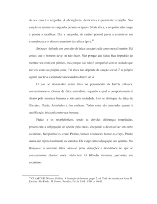 do seu erro é a vergonha. A abrangência desta ética é puramente exemplar. Sua
sanção se resume na vergonha perante os iguais. Nesta ética, a vergonha não coage
a pessoa a sacrificar. Ela, a vergonha, de caráter pessoal passa a estatuir-se em
exemplo para os demais membros da cultura épica.41
Sócrates defende um conceito de ética caracterizada como moral interior. Há
coisas que o homem deve ou não fazer. Não porque das faltas fica impedido de
mostrar seu rosto em público, mas porque isto não é compatível com o cuidado que
ele tem com sua própria alma. Tal ética não depende de sanção social. É o próprio
agente que leva a entidade sancionadora dentro de si.
O que se desenvolve como ética no pensamento da Grécia clássica,
convencionou-se chamar de ética naturalista, segundo a qual o comportamento é
ditado pela natureza humana e não pela sociedade. Isto se distingue da ética de
Sócrates, Platão, Aristóteles e dos estóicos. Todos estes são concordes quanto à
qualificação ética pela natureza humana.
Platão e os neoplatônicos, tendo as devidas diferenças respeitadas,
preconizam a subjugação do apetite pela razão, chegando a desenvolver um certo
ascetismo. Neoplatônicos, como Plotino, tinham verdadeiro horror ao corpo. Platão
ainda não rejeita totalmente os sentidos. Ele exige certa subjugação dos apetites. No
Banquete, a ascensão ética inicia-se pelas sensações e desemboca no que se
convencionou chamar amor intelectual. O filósofo ateniense preconiza um
ascetismo.
41
Cf. JAEGER, Werner. Paidéia. A formação do homem grego. 2. ed. Trad. do alemão por Artur M.
Parreira. São Paulo : M. Fontes, Brasília : Ed. da UnB., 1989. p. 40-41.
 