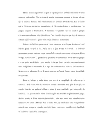 Platão e seus seguidores exigem a superação dos apetites em nome de uma
natureza mais nobre. Não se trata de anular a natureza humana, e sim de afirmar
que a natureza humana não está limitada aos apetites. Desta forma, fica evidente
que a ética não escapa ao naturalismo. A ética naturalista é o máximo que os
gregos chegam a desenvolver. A natureza é o grande vaso do qual os gregos
extraem seus valores e princípios éticos. Para eles não, importa que tipo de natureza
está em jogo; decisivo é que o bem esteja amparado na natureza.
O conceito bíblico apresenta-se como valor que se sobrepõe à natureza e até
mesmo pode se opor a ela. Neste caso, o que decide é o dever. Tal conceito
permanece ausente na ética grega, na qual não encontramos enunciados prescritivos
do tipo mandamento. O que mais se aproxima do conceito de dever entre os gregos
é o que pode ser definido como a coisa certa por fazer, ou seja, o comportamento
mais adequado ao momento. É o agir em conformidade com as circunstâncias.
Neste caso, o adequado deixa de estar presente no Ser de Deus e passa à realidade
do contexto.
Para os judeus, o valor ético traz em si a capacidade de sobrepor-se à
natureza. Por vezes pode ir, inclusive, contra a natureza. Isto quer dizer que, no
mundo israelita de cultura bíblica, a ética é uma realidade que independe da
natureza. Tal possibilidade seria a introdução do absurdo no pensamento grego.
Assim sendo, a ética veterotestamentária gira em torno dos mandamentos,
revelados por Deus a Moisés. Não se trata, pois, de estabelecer uma relação intra-
natural, mas assegurar vínculos interindividuais entre seres munidos pela faculdade
de fazer isto e deixar de fazer aquilo.
 