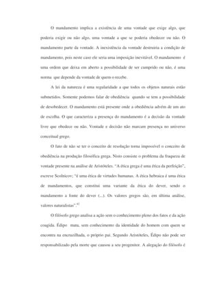 O mandamento implica a existência de uma vontade que exige algo, que
poderia exigir ou não algo, uma vontade a que se poderia obedecer ou não. O
mandamento parte da vontade. A inexistência da vontade destruiria a condição de
mandamento, pois neste caso ele seria uma imposição inevitável. O mandamento é
uma ordem que deixa em aberto a possibilidade de ser cumprido ou não, é uma
norma que depende da vontade de quem o recebe.
A lei da natureza é uma regularidade a que todos os objetos naturais estão
submetidos. Somente podemos falar de obediência quando se tem a possibilidade
de desobedecer. O mandamento está presente onde a obediência advém de um ato
de escolha. O que caracteriza a presença do mandamento é a decisão da vontade
livre que obedece ou não. Vontade e decisão não marcam presença no universo
conceitual grego.
O fato de não se ter o conceito de resolução torna impossível o conceito de
obediência na produção filosófica grega. Nisto consiste o problema da fraqueza de
vontade presente na análise de Aristóteles. “A ética grega é uma ética da perfeição”,
escreve Scolnicov; “é uma ética de virtudes humanas. A ética hebraica é uma ética
de mandamentos, que constitui uma variante da ética do dever, sendo o
mandamento a fonte do dever (...). Os valores gregos são, em última análise,
valores naturalistas”.42
O filósofo grego analisa a ação sem o conhecimento pleno dos fatos e da ação
coagida. Édipo mata, sem conhecimento da identidade do homem com quem se
encontra na encruzilhada, o próprio pai. Segundo Aristóteles, Édipo não pode ser
responsabilizado pela morte que causou a seu progenitor. A alegação do filósofo é
 