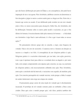 que não houve deliberação por parte de Édipo e, em conseqüência, não pode haver
imputação do ato a seu agente. Para Aristóteles, deliberar consiste em determinar os
fins desejados e julgar os meios a serem usados para se chegar aos fins. Feito isto, o
homem age assim ou assado. O ato deliberado pode resultar em um erro situado
entre o fim e os meios necessários para alcançá-lo. Sobre fins, diz Aristóteles, não
há deliberação. Somente sobre os meios pode incidir o raciocínio, eis que o fim
último do homem é invariavelmente dado pela natureza do homem – a felicidade
em Aristóteles é algo final e auto-suficiente; é o fim a que visam todas as nossas
ações.43
No pensamento clássico grego não se concebe, a rigor, uma fraqueza da
vontade. Fala-se do erro de raciocínio. A natureza move o homem em direção ao
sucesso e o impele a ser feliz. A conseqüência de um silogismo prático é ação.
Silogismo prático é o raciocínio relacionado, por um lado, com ações possíveis,
com o que é oportuno fazer para obter-se o resultado disto ou daquilo e, por outro
lado, está sempre comprometido com alguma ação concreta; ou seja, na conclusão
do silogismo prático, está necessariamente embutida uma ação. Para Aristóteles,
entre ação e conclusão não há intervalo, o raciocínio vem seguido, de imediato, pela
ação. Um conceito peremptório de vontade inexiste, razão porque a falha é sempre
de caráter intelectual e não exige um colapso da vontade.
O pensamento grego carece de uma noção de vontade que é absolutamente
incausada. O protótipo de tal vontade somente pode ser atribuído a Deus como
criador. Deus quis criar o mundo porque quis, vale dizer, poderia também não
42
Cf. SCOLNICOV, op. cit., p. 22 e 24, respectivamente.
 