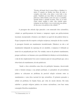 “Escuta, oh Israel, Javé é nosso Deus, o Senhor é o
único. E amarás ao Senhor teu Deus de todo o
coração, com toda a tua alma e com todo o teu
poder. Também aos teus filhos tu ensinarás essas
palavras e delas falarás a eles em casa e a caminho,
quando deitas e quando levantas. Sim, tu as terás
como sinais sempre à mão, elas estarão quais
estigmas na tua fronte e tu as escreverás nas portas
de tua casa e nos pórticos das cidades”.44
A passagem não articula algo parecido a um enunciado ético aristotélico,
voltado ao aperfeiçoamento do homem e tampouco sugere um perfeccionismo
incomum, incorporando o homem a um objetivo ao qual ele não poderia furtar-se.
O que é proposto não diz respeito a relações recíprocas, transações de dar e receber.
A passagem formula um mandamento incondicionado. Obedecer ou não a tal
mandamento independe da esperança de ser atendido, e tampouco é tributado ao
temor de ser prejudicado por Javé. Na verdade, trata-se do primeiro mandamento,
porque confronta o ser humano com a possibilidade de obedecer ou de desobedecer,
e não de dar simplesmente livre curso à natureza para ter uma perfeição que, sem a
observância do mandamento, ele não poderia ter.
Sendo a ética aristotélica uma ética de perfeições humanas, descrevendo
como o homem alcança a sua própria perfeição, os pensadores de proveniência
judaica se colocaram no problema da possível relação existente entre os
mandamentos e uma ética racional do tipo aristotélico. O primeiro pensador a
refletir tal problema foi Saadia Gaon, por volta do século décimo. Ele tenta
redefinir a posição religiosa judaica em termos racionalistas, com base numa
concepção filosófica neoplatônica.
44
Cf. Deuteronônio, 6,4 – 9.
 