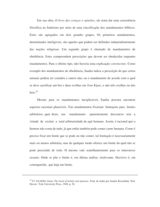 Em sua obra, O livro das crenças e opiniões, ele tenta dar uma consistência
filosófica ao Judaísmo por meio de uma classificação dos mandamentos bíblicos.
Estes são agregados em dois grandes grupos. Os primeiros mandamentos,
denominados inteligíveis, são aqueles que podem ser definidos independentemente
das noções religiosas. Um segundo grupo é chamado de mandamentos de
obediência. Estes compreendem prescrições que devem ser obedecidas enquanto
mandamentos. Para o último tipo, não haveria uma explicação convincente. Como
exemplo dos mandamentos de obediência, Saadia indica a prescrição de que certos
animais podem ser comidos e outros não, ou o mandamento de acordo com o qual
se deve sacrificar um boi e duas ovelhas em Yom Kipur, e não três ovelhas ou três
bois.45
Mesmo para os mandamentos inexplicáveis Saadia procura encontrar
aspectos racionais plausíveis. Tais mandamentos fixariam limitações para limites
arbitrários, quer dizer, um mandamento aparentemente desconexo tem a
virtude de excluir a total arbitrariedade do agir humano. Assim, é racional que o
homem não coma de tudo, já que então também pode comer carne humana. Como é
preciso fixar um limite que se pode ou não comer, tal limitação é necessariamente
mais ou menos arbitrária, mas de qualquer modo oferece um limite do qual não se
pode prescindir de todo. O mesmo vale semelhantemente para os intercursos
sexuais. Onde se põe o limite é, em última análise, irrelevante. Decisivo é, em
contrapartida, que haja um limite.
45
Cf. SAADIA, Gaon. The book of beliefs and opinions. Trad. do árabe por Sander Rosenblatt. New
Haven : Yale University Press, 1948. p. 38.
 