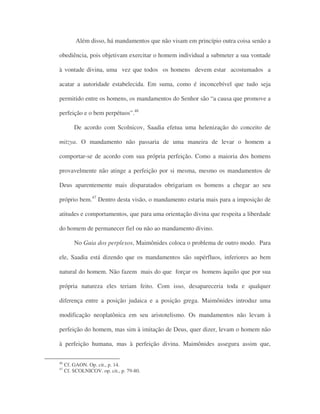 Além disso, há mandamentos que não visam em princípio outra coisa senão a
obediência, pois objetivam exercitar o homem individual a submeter a sua vontade
à vontade divina, uma vez que todos os homens devem estar acostumados a
acatar a autoridade estabelecida. Em suma, como é inconcebível que tudo seja
permitido entre os homens, os mandamentos do Senhor são “a causa que promove a
perfeição e o bem perpétuos”.46
De acordo com Scolnicov, Saadia efetua uma helenização do conceito de
mitzya. O mandamento não passaria de uma maneira de levar o homem a
comportar-se de acordo com sua própria perfeição. Como a maioria dos homens
provavelmente não atinge a perfeição por si mesma, mesmo os mandamentos de
Deus aparentemente mais disparatados obrigariam os homens a chegar ao seu
próprio bem.47
Dentro desta visão, o mandamento estaria mais para a imposição de
atitudes e comportamentos, que para uma orientação divina que respeita a liberdade
do homem de permanecer fiel ou não ao mandamento divino.
No Guia dos perplexos, Maimônides coloca o problema de outro modo. Para
ele, Saadia está dizendo que os mandamentos são supérfluos, inferiores ao bem
natural do homem. Não fazem mais do que forçar os homens àquilo que por sua
própria natureza eles teriam feito. Com isso, desapareceria toda e qualquer
diferença entre a posição judaica e a posição grega. Maimônides introduz uma
modificação neoplatônica em seu aristotelismo. Os mandamentos não levam à
perfeição do homem, mas sim à imitação de Deus, quer dizer, levam o homem não
à perfeição humana, mas à perfeição divina. Maimônides assegura assim que,
46
Cf. GAON. Op. cit., p. 14.
47
Cf. SCOLNICOV. op. cit., p. 79-80.
 