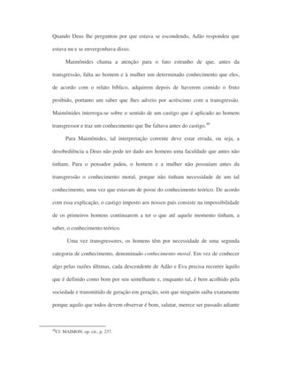 Quando Deus lhe perguntou por que estava se escondendo, Adão respondeu que
estava nu e se envergonhava disso.
Maimônides chama a atenção para o fato estranho de que, antes da
transgressão, falta ao homem e à mulher um determinado conhecimento que eles,
de acordo com o relato bíblico, adquirem depois de haverem comido o fruto
proibido, portanto um saber que lhes adveio por acréscimo com a transgressão.
Maimônides interroga-se sobre o sentido de um castigo que é aplicado ao homem
transgressor e traz um conhecimento que lhe faltava antes do castigo.48
Para Maimônides, tal interpretação corrente deve estar errada, ou seja, a
desobediência a Deus não pode ter dado aos homens uma faculdade que antes não
tinham. Para o pensador judeu, o homem e a mulher não possuíam antes da
transgressão o conhecimento moral, porque não tinham necessidade de um tal
conhecimento, uma vez que estavam de posse do conhecimento teórico. De acordo
com essa explicação, o castigo imposto aos nossos pais consiste na impossibilidade
de os primeiros homens continuarem a ter o que até aquele momento tinham, a
saber, o conhecimento teórico.
Uma vez transgressores, os homens têm por necessidade de uma segunda
categoria de conhecimento, denominado conhecimento moral. Em vez de conhecer
algo pelas razões últimas, cada descendente de Adão e Eva precisa recorrer àquilo
que é definido como bom por seu semelhante e, enquanto tal, é bem acolhido pela
sociedade e transmitido de geração em geração, sem que ninguém saiba exatamente
porque aquilo que todos devem observar é bom, salutar, merece ser passado adiante
48
Cf. MAIMON, op. cit., p. 237.
 