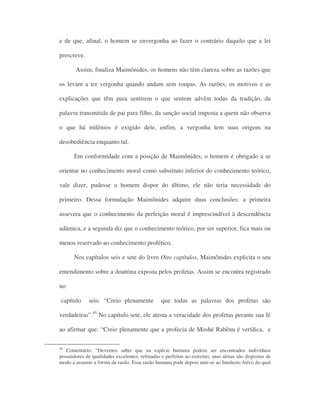e de que, afinal, o homem se envergonha ao fazer o contrário daquilo que a lei
prescreve.
Assim, finaliza Maimônides, os homens não têm clareza sobre as razões que
os levam a ter vergonha quando andam sem roupas. As razões, os motivos e as
explicações que têm para sentirem o que sentem advêm todas da tradição, da
palavra transmitida de pai para filho, da sanção social imposta a quem não observa
o que há milênios é exigido dele, enfim, a vergonha tem suas origens na
desobediência enquanto tal.
Em conformidade com a posição de Maimônides, o homem é obrigado a se
orientar no conhecimento moral como substituto inferior do conhecimento teórico,
vale dizer, pudesse o homem dispor do último, ele não teria necessidade do
primeiro. Dessa formulação Maimônides adquire duas conclusões: a primeira
assevera que o conhecimento da perfeição moral é imprescindível à descendência
adâmica, e a segunda diz que o conhecimento teórico, por ser superior, fica mais ou
menos reservado ao conhecimento profético.
Nos capítulos seis e sete do livro Oito capítulos, Maimônides explicita o seu
entendimento sobre a doutrina exposta pelos profetas. Assim se encontra registrado
no
capítulo seis: “Creio plenamente que todas as palavras dos profetas são
verdadeiras”.49
No capítulo sete, ele atesta a veracidade dos profetas perante sua fé
ao afirmar que: “Creio plenamente que a profecia de Moshé Rabênu é verídica, e
49
Comentário: “Devemos saber que na espécie humana podem ser encontrados indivíduos
possuidores de qualidades excelentes, refinadas e perfeitas ao extremo; suas almas são dispostas de
modo a assumir a forma da razão. Essa razão humana pode depois unir-se ao Intelecto Ativo do qual
 