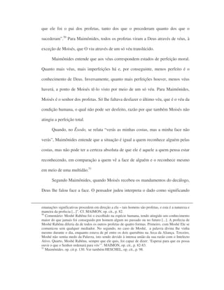 que ele foi o pai dos profetas, tanto dos que o precederam quanto dos que o
sucederam”.50
Para Maimônides, todos os profetas viram a Deus através de véus, à
exceção de Moisés, que O viu através de um só véu translúcido.
Maimônides entende que aos véus correspondem estados de perfeição moral.
Quanto mais véus, mais imperfeições há e, por conseguinte, menos perfeito é o
conhecimento de Deus. Inversamente, quanto mais perfeições houver, menos véus
haverá, a ponto de Moisés tê-lo visto por meio de um só véu. Para Maimônides,
Moisés é o senhor dos profetas. Só lhe faltava desfazer o último véu, que é o véu da
condição humana, o qual não pode ser desfeito, razão por que também Moisés não
atingiu a perfeição total.
Quando, no Êxodo, se relata “verás as minhas costas, mas a minha face não
verás”, Maimônides entende que a situação é igual a quem reconhece alguém pelas
costas, mas não pode ter a certeza absoluta de que ele é aquele a quem pensa estar
reconhecendo, em comparação a quem vê a face de alguém e o reconhece mesmo
em meio de uma multidão.51
Segundo Maimônides, quando Moisés recebeu os mandamentos do decálogo,
Deus lhe falou face a face. O pensador judeu interpreta o dado como significando
emanações significativas procedem em direção a ela – tais homens são profetas, e esta é a natureza e
maneira da profecia [...]”. Cf. MAIMON, op. cit., p. 82.
50
Comentário: Moshé Rabênu foi o escolhido na espécie humana, tendo atingido um conhecimento
maior do que jamais foi conseguido por homem algum no passado ou no futuro [...]. A profecia de
Moshé Rabênu diferia da de todos os outros profetas de quatro formas. Primeiro, com Moshé Ele se
comunicou sem qualquer mediador. No segundo, no caso de Moshé, a palavra divina lhe vinha
mesmo durante o dia, enquanto estava de pé entre os dois querubins na Arca da Aliança. Terceiro,
Moshé não sentiu medo da Palavra, isto sendo devido à intensa união da sua razão com o Intelecto
Ativo. Quarto, Moshé Rabênu, sempre que ele quis, foi capaz de dizer: ‘Esperai para que eu possa
ouvir o que o Senhor ordenará para vós’”. MAIMON, op. cit., p. 82-83.
51
Maimônides. op. cit p. 130. Ver também HESCHEL, op. cit., p. 98.
 
