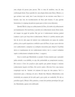 uma relação de pessoa para pessoa. Não se trata de metáfora, mas de uma
confrontação direta. Nesse episódio há uma relação direta entre Deus e Moisés, e o
que acontece mais tarde, não é uma descrição de um encontro entre Deus e o
homem, mas sim, do reconhecimento de Deus pelo homem. É uma questão
homonímia, é o emprego de palavras iguais para se dizer coisas diferentes.
Quando Moisés chega ao conhecimento de Deus, ele traduz tal conhecimento
em mandamentos. Ele transforma o encontro em conhecimento moral. Deste modo,
ele cumpre seu papel de profeta. Ele, por ter o conhecimento máximo, poderá
conduzir o povo por força desse conhecimento. Moisés é o profeta máximo pelo
fato de ele ter sido capaz de traduzir esse conhecimento em regras de conduta
prática, com as quais organizou e conduziu o povo de Deus; eis que o povo não tem
esse conhecimento e tampouco as condições necessárias para atingi-lo. O profeta
deriva os mandamentos de seu conhecimento teórico, isto é, a moral verdadeira
supõe o conhecimento verdadeiro de Deus – o negativo.
Esta é a tarefa que Maimônides se propõe. É desta maneira que o pensador
judeu entende o seu trabalho, ou seja, dar continuidade ao cumprimento mosaico.
Ele escreve o Guia dos perplexos para aqueles que podem alcançar o máximo
conhecimento negativo de Deus. Ele escreve ainda o Mischná Torá, uma imensa
compilação total da halakhá, do conjunto de regras da vida judaica. Tal é o
instrumento para a liderança do povo. Moshé ben Maimon (Maimônides) está
instituindo um conjunto de leis pelo qual o povo pode ser conduzido. Ele não se
considera igual a Moisés. Pelo contrário, o maior dos profetas promulgou leis que
ele, Maimônides, apenas está codificando.
 