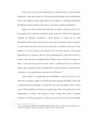 Todas essas leis levam ao conhecimento, a imitação de Deus é uma imitação
intelectual, e nada mais do que isso. Os que não podem chegar a esse conhecimento
divino vão continuar sendo regidos pelas leis de Moisés e codificadas por Moshé
ben Maimon. Outros podem ir além delas, sem jamais as poderem abandonar.
Sendo a lei uma condição necessária para se chegar à perfeição moral, ela é
pré-requisito para a perfeição intelectual. O que aconteceu a Moisés é ter chegado à
condição de perfeição intelectual e moral anterior ao tempo da lei. Para
Maimônides, Moisés não precisou de leis para chegar à perfeição moral. A questão:
se, para expiar uma falta ritual, deve ser praticado o sacrifício com uma ou duas
pombas, ou se deve praticar certo ritual de uma ou outra maneira, isto não tem
importância em si mesmo, a não ser como propedêutica ou como meio de levar o
homem a um certo tipo de comportamento. Moisés não necessita da lei, porque viu
Deus o mais próximo possível. Assim sendo, a codificação das leis destina-se
àqueles que, em primeiro lugar, não podem ler o Talmud e chegar às conclusões por
si próprios, e, em segundo lugar, aos que não são filósofos.52
Esta situação é exemplificada por Maimônides, através da figura do rei
dentro de seu palácio. Alguns não sabem nem da localização do palácio, outros têm
o conhecimento da localização e conseguem ir até a porta do palácio, outros vão até
o átrio. Nesta seqüência encontrar-se-ão aqueles que vêem a fisionomia do rei. Para
Maimônides, os rabinos não chegam ao átrio, porque lhes falta a instrução
filosófica. O fato de que alguém se conduza de acordo com essas leis, sem entender
52
Cf. a introdução de MOSE Ben MAIMON (Maimónides), op. cit., 1954. Nesta passagem o livro é
dedicado ao discípulo versado no Talmud e conhece os livros dos filósofos.
 
