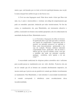 muito o que está fazendo, por si só não vai levá-lo à perfeição humana, mas vai pô-
lo numa situação bem melhor do que se não fizesse isso.
A Torá usa uma linguagem usual. Falar desse modo é dizer que Deus tem
mão, voz, é justo e misericordioso e instituiu um código de comportamentos que
pode ser entendido, apreciado, obedecido por todos instintivamente. No fim das
contas, os mandamentos são, para Maimônides, um instrumento educativo e
político, inculcando nos homens uma medida apropriada a eles do conhecimento da
autoridade absoluta de Deus. Maimônides escreve:
[...] A Torá fala a linguagem dos filhos do homem.
O significado disto é que tudo que todos os homens
são capazes de compreender e representar para si
mesmos em princípio pensou-se ser aplicado a
Deus como necessariamente pertencendo a ele,
seja ele exaltado. Portanto, atributos indicando
corporalidade foram predicados dele de forma a
indicar que ele, seja ele exaltado, existe, visto que
a multidão não pode em princípio conceber
qualquer existência, salvo apenas a de um
corpo”.53
A necessidade condicional do silogismo prático aristotélico não é suficiente
para se poder passar ao mandamento com um valor absoluto. É preciso, sim, um
ato de vontade que dê ao homem um comando absolutamente imperativo, do
mesmo modo que é preciso um ato paralelo de vontade que obedece irrestritamente
ao mandamento. Para Maimônides, o valor absoluto é a necessidade incondicional.
A vontade corresponde à obediência como reconhecimento dessa
incondicionalidade.
53
Cf. MAIMON, op. cit., p. 154.
 