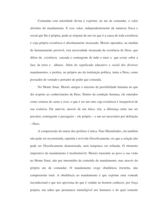 Comandar com autoridade divina é exprimir, no ato de comandar, o valor
absoluto do mandamento. E esse valor, independentemente da natureza física e
social que lhe é própria, pode-se originar de um ser que é a causa de toda existência
e cuja própria existência é absolutamente incausada. Moisés aprendeu, na medida
do humanamente possível, esta necessidade incausada da existência de Deus, que
difere da existência causada e contingente de tudo o mais o que existe sobre a
face da terra e alhures. Além do significado educativo e social dos diversos
mandamentos, o profeta, no próprio ato da instituição política, imita a Deus, como
possuidor de vontade e portador de poder que comanda.
No Monte Sinai, Moisés atingiu o máximo da possibilidade humana no que
diz respeito ao conhecimento de Deus. Dentro da condição humana, ele entendeu
como criatura de carne e osso, o que é ser um ente cuja existência é inseparável de
sua essência. Ele anteviu, através de um único véu, a diferença entre um ser
precário, contingente e passageiro – ele próprio – e um ser necessário por definição
– Deus.
A compreensão do maior dos profetas é única. Para Maimônides, ela também
não pode ser reconstruída, repetida e revivida filosoficamente, eis que a criação não
pode ser filosoficamente demonstrada, nem tampouco ser refutada. O elemento
imperativo do mandamento é insubstituível. Moisés transmite ao povo a sua visão
no Monte Sinai, não por intermédio do conteúdo do mandamento, mas através do
próprio ato de comandar. O mandamento exige obediência irrestrita, não
compreensão total. A obediência ao mandamento é que exprime uma vontade
incondicional e que nos aproxima do que é vedado ao homem conhecer, por força
própria, um saber que permanece ininteligível aos humanos e do qual somente
 