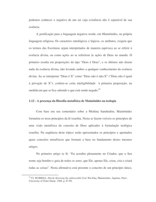 podemos conhecer o negativo de um ser cuja existência não é separável de sua
essência.
A justificação para a linguagem negativa reside, em Maimônides, na própria
linguagem religiosa. Os caracteres ontológicos e lógicos, os atributos, exigem que
os termos das Escrituras sejam interpretados de maneira equívoca ao se referir à
essência divina, ou como ações ao se referirem às ações de Deus no mundo. O
primeiro resulta em proposições do tipo “Deus é Deus”, e os últimos não dizem
nada da essência divina, não levando ambos a qualquer conhecimento da essência
divina. Ao se interpretar “Deus é X” como “Deus não é não-X” (“Deus não é igual
à privação de X”), confere-se certa inteligibilidade à primeira proposição, na
medida em que se fica sabendo o que está sendo negado.54
1.12 - A presença da filosofia metafísica de Maimônides na teologia
Com base em seu comentário sobre a Mishina Sanehedrin, Maimônides
formulou os treze princípios da fé israelita. Nesta se fazem visíveis os princípios de
uma visão metafísica do conceito de Deus aplicados à formulação teológica
israelita. Na seqüência deste tópico serão apresentados os princípios e apontados
quais conceitos metafísicos que formam a base ou fundamento destes mesmos
artigos.
No primeiro artigo se lê: “Eu acredito plenamente no Criador, que o Seu
nome seja bendito e guia de todos os seres, que Ele, apenas Ele, criou, cria e criará
todas as coisas”. Nesta afirmativa está presente o conceito de um princípio único,
54
Cf. BURRELL, David. Knowing the unknowable God. Ibn-Sina, Maimonides, Aquinas. Paris :
University of Notre Dame, 1988. p. 87-89.
 