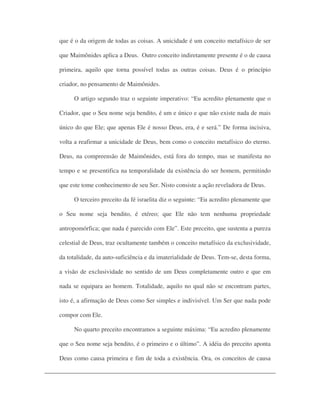 que é o da origem de todas as coisas. A unicidade é um conceito metafísico de ser
que Maimônides aplica a Deus. Outro conceito indiretamente presente é o de causa
primeira, aquilo que torna possível todas as outras coisas. Deus é o princípio
criador, no pensamento de Maimônides.
O artigo segundo traz o seguinte imperativo: “Eu acredito plenamente que o
Criador, que o Seu nome seja bendito, é um e único e que não existe nada de mais
único do que Ele; que apenas Ele é nosso Deus, era, é e será.” De forma incisiva,
volta a reafirmar a unicidade de Deus, bem como o conceito metafísico do eterno.
Deus, na compreensão de Maimônides, está fora do tempo, mas se manifesta no
tempo e se presentifica na temporalidade da existência do ser homem, permitindo
que este tome conhecimento de seu Ser. Nisto consiste a ação reveladora de Deus.
O terceiro preceito da fé israelita diz o seguinte: “Eu acredito plenamente que
o Seu nome seja bendito, é etéreo; que Ele não tem nenhuma propriedade
antropomórfica; que nada é parecido com Ele”. Este preceito, que sustenta a pureza
celestial de Deus, traz ocultamente também o conceito metafísico da exclusividade,
da totalidade, da auto-suficiência e da imaterialidade de Deus. Tem-se, desta forma,
a visão de exclusividade no sentido de um Deus completamente outro e que em
nada se equipara ao homem. Totalidade, aquilo no qual não se encontram partes,
isto é, a afirmação de Deus como Ser simples e indivisível. Um Ser que nada pode
compor com Ele.
No quarto preceito encontramos a seguinte máxima: “Eu acredito plenamente
que o Seu nome seja bendito, é o primeiro e o último”. A idéia do preceito aponta
Deus como causa primeira e fim de toda a existência. Ora, os conceitos de causa
 