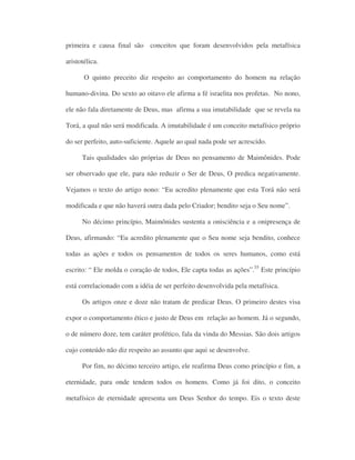 primeira e causa final são conceitos que foram desenvolvidos pela metafísica
aristotélica.
O quinto preceito diz respeito ao comportamento do homem na relação
humano-divina. Do sexto ao oitavo ele afirma a fé israelita nos profetas. No nono,
ele não fala diretamente de Deus, mas afirma a sua imutabilidade que se revela na
Torá, a qual não será modificada. A imutabilidade é um conceito metafísico próprio
do ser perfeito, auto-suficiente. Aquele ao qual nada pode ser acrescido.
Tais qualidades são próprias de Deus no pensamento de Maimônides. Pode
ser observado que ele, para não reduzir o Ser de Deus, O predica negativamente.
Vejamos o texto do artigo nono: “Eu acredito plenamente que esta Torá não será
modificada e que não haverá outra dada pelo Criador; bendito seja o Seu nome”.
No décimo princípio, Maimônides sustenta a onisciência e a onipresença de
Deus, afirmando: “Eu acredito plenamente que o Seu nome seja bendito, conhece
todas as ações e todos os pensamentos de todos os seres humanos, como está
escrito: “ Ele molda o coração de todos, Ele capta todas as ações”.55
Este princípio
está correlacionado com a idéia de ser perfeito desenvolvida pela metafísica.
Os artigos onze e doze não tratam de predicar Deus. O primeiro destes visa
expor o comportamento ético e justo de Deus em relação ao homem. Já o segundo,
o de número doze, tem caráter profético, fala da vinda do Messias. São dois artigos
cujo conteúdo não diz respeito ao assunto que aqui se desenvolve.
Por fim, no décimo terceiro artigo, ele reafirma Deus como princípio e fim, a
eternidade, para onde tendem todos os homens. Como já foi dito, o conceito
metafísico de eternidade apresenta um Deus Senhor do tempo. Eis o texto deste
 