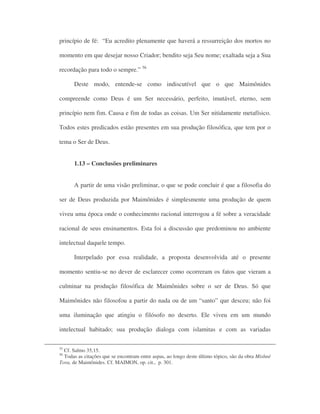 princípio de fé: “Eu acredito plenamente que haverá a ressurreição dos mortos no
momento em que desejar nosso Criador; bendito seja Seu nome; exaltada seja a Sua
recordação para todo o sempre.” 56
Deste modo, entende-se como indiscutível que o que Maimônides
compreende como Deus é um Ser necessário, perfeito, imutável, eterno, sem
princípio nem fim. Causa e fim de todas as coisas. Um Ser nitidamente metafísico.
Todos estes predicados estão presentes em sua produção filosófica, que tem por o
tema o Ser de Deus.
1.13 – Conclusões preliminares
A partir de uma visão preliminar, o que se pode concluir é que a filosofia do
ser de Deus produzida por Maimônides é simplesmente uma produção de quem
viveu uma época onde o conhecimento racional interrogou a fé sobre a veracidade
racional de seus ensinamentos. Esta foi a discussão que predominou no ambiente
intelectual daquele tempo.
Interpelado por essa realidade, a proposta desenvolvida até o presente
momento sentiu-se no dever de esclarecer como ocorreram os fatos que vieram a
culminar na produção filosófica de Maimônides sobre o ser de Deus. Só que
Maimônides não filosofou a partir do nada ou de um “santo” que desceu; não foi
uma iluminação que atingiu o filósofo no deserto. Ele viveu em um mundo
intelectual habitado; sua produção dialoga com islamitas e com as variadas
55
Cf. Salmo 35,15.
56
Todas as citações que se encontram entre aspas, ao longo deste último tópico, são da obra Mishné
Tora, de Maimônides. Cf. MAIMON, op. cit., p. 301.
 