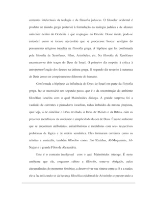 correntes intelectuais da teologia e da filosofia judaicas. O filosofar ocidental é
produto do mundo grego posterior à formulação da teologia judaica e de alcance
universal dentro do Ocidente e que respingou no Oriente. Desse modo, pode-se
entender como se tornou necessário que se procurasse buscar vestígios do
pensamento religioso israelita na filosofia grega. A hipótese que foi confirmada
pela filosofia de Xenófanes, Fílon, Aristóteles, etc. Na filosofia de Xenófanes
encontram-se dois traços do Deus de Israel. O primeiro diz respeito à crítica à
antropomorfização dos deuses na cultura grega. O segundo diz respeito à natureza
de Deus como ser completamente diferente do humano.
Confirmada a hipótese da influência do Deus de Israel em parte da filosofia
grega, fez-se necessário um segundo passo, que é o da reconstrução do ambiente
filosófico israelita com o qual Maimônides dialoga. A grande surpresa foi a
vastidão de correntes e pensadores israelitas, todos imbuídos da mesma proposta,
qual seja, a de conciliar o Deus revelado, o Deus de Moisés e da Bíblia, com os
preceitos metafísicos da unicidade e simplicidade do ser de Deus. É neste ambiente
que se encontram atributistas, antiatributistas e modalistas com seus respectivos
problemas de lógica e de ordem semântica. Eles formaram correntes como os
ashritas e mutazilis, também filósofos como: Ibn Khaldun, Al-Muqammis, Al-
Najjar e o grande Fílon de Alexandria.
Este é o contexto intelectual com o qual Maimônides interage. É neste
ambiente que ele, enquanto rabino e filósofo, sente-se obrigado, pelas
circunstâncias do momento histórico, a desenvolver sua síntese entre a fé e a razão;
ele a faz utilizando-se da herança filosófica ocidental de Aristóteles e preservando a
 