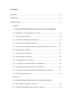 SUMÁRIO
RESUMO.......................................................................................................................8
ABSTRACT...................................................................................................................8
INTRODUÇÃO.............................................................................................................9
Capítulo I
1. O CONCEITO METAFÍSICO DE DEUS NO JUDAÍSMO
1.1- Maimônides: contexto histórico e sua obra.....................................................12
1.2 - As obras de Maimônides................................................................................14
1.3 - As primeiras identificações metafísicas.........................................................17
1.4 - O racionalismo metafísico medieval..............................................................21
1.5 - A diversidade de posicionamentos na questão dos atributos divinos............23
1.6 - O pensamento atributista...............................................................................26
1.7 - A oposição aos atributistas............................................................................28
1.8 - Uma dissidência mutazilita............................................................................30
1.9 - A questão lógica e a semântica......................................................................31
1.10 - A produção conceitual de Deus em Maimônides........................................36
1.11 - O confronto com o pensamento ético e político..........................................44
1.12 - A presença da filosofia metafísica de Maimônides na teologia..................61
1.13 - Conclusões preliminares..............................................................................64
Capítulo II
2. O CONCEITO METAFÍSICO DE DEUS NO CRISTIANISMO
2.1 - Santo Tomás, seu tempo e sua obra...............................................................68
2.2 - O mundo intelectual de Santo Tomás de Aquino...........................................70
 