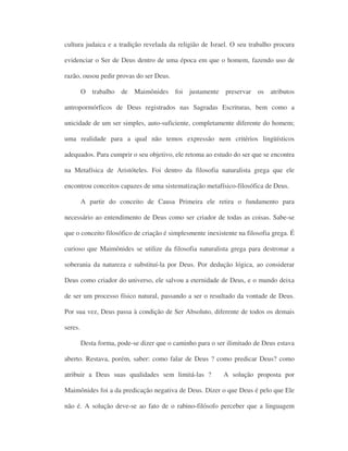 cultura judaica e a tradição revelada da religião de Israel. O seu trabalho procura
evidenciar o Ser de Deus dentro de uma época em que o homem, fazendo uso de
razão, ousou pedir provas do ser Deus.
O trabalho de Maimônides foi justamente preservar os atributos
antropormórficos de Deus registrados nas Sagradas Escrituras, bem como a
unicidade de um ser simples, auto-suficiente, completamente diferente do homem;
uma realidade para a qual não temos expressão nem critérios lingüísticos
adequados. Para cumprir o seu objetivo, ele retoma ao estudo do ser que se encontra
na Metafísica de Aristóteles. Foi dentro da filosofia naturalista grega que ele
encontrou conceitos capazes de uma sistematização metafísico-filosófica de Deus.
A partir do conceito de Causa Primeira ele retira o fundamento para
necessário ao entendimento de Deus como ser criador de todas as coisas. Sabe-se
que o conceito filosófico de criação é simplesmente inexistente na filosofia grega. É
curioso que Maimônides se utilize da filosofia naturalista grega para destronar a
soberania da natureza e substituí-la por Deus. Por dedução lógica, ao considerar
Deus como criador do universo, ele salvou a eternidade de Deus, e o mundo deixa
de ser um processo físico natural, passando a ser o resultado da vontade de Deus.
Por sua vez, Deus passa à condição de Ser Absoluto, diferente de todos os demais
seres.
Desta forma, pode-se dizer que o caminho para o ser ilimitado de Deus estava
aberto. Restava, porém, saber: como falar de Deus ? como predicar Deus? como
atribuir a Deus suas qualidades sem limitá-las ? A solução proposta por
Maimônides foi a da predicação negativa de Deus. Dizer o que Deus é pelo que Ele
não é. A solução deve-se ao fato de o rabino-filósofo perceber que a linguagem
 