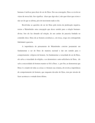 humana é ineficaz para dizer do ser de Deus. Em sua concepção, Deus se revela no
vácuo de nossa fala. Isto significa: dizer que algo não é, não quer dizer que existe o
não ser do que se afirma, pois do inexistente nada se diz.
Resolvidas as questões do ser de Deus pela teoria da predicação negativa,
restou a Maimônides uma concepção que desse sentido para a relação humano-
divina. Isto ele faz dotando tal relação, de um caráter de parceria fundada no
conteúdo ético. Deus dá ao homem existência e, em troca, exige em contrapartida
fidelidade à parceria.
A importância do pensamento de Maimônides consiste justamente em
fundamentar o ser de Deus de maneira racional e dar um sentido para o
comportamento religioso do homem. Ao fundamentar a veracidade do ser de Deus,
ele salva a veracidade da religião, e ao demonstrar a auto-suficiência de Deus, ele
salva a necessidade do homem manter-se fiel a Deus; e, por fim, ao demonstrar que
Deus é o criador de todas as coisas e o homem sua criatura, ele revela a importância
do comportamento do homem, que enquanto devedor de Deus, tem por missão de
fazer acontecer a vontade deste último.
 