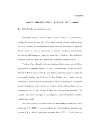 Capítulo II
2. O CONCEITO METAFÍSICO DE DEUS NO CRISTIANISMO
2.1 - Santo Tomás, seu tempo e sua obra.
Para alguns autores, Tomás de Aquino nasceu no ano de 1221; para outros, a
sua data de nascimento teria sido 1225, e ainda outros a colocam hipoteticamente
em 1226. Portanto, não há um consenso sobre a data de nascimento do Aquinate.
Porém, quanto ao local de nascimento, os autores consultados unanimemente
afirmam ter sido Roccasecca, na região sul do Lácio. Tomás era filho do italiano
Landolfo, conde de Aquino. Sua mãe era uma normanda chamada Teodora.
Tomás recebeu educação básica na abadia de Montecassino, que, devido às
guerras entre o imperador romano e o Papa, foi abandonada, ficando em estado
deplorável. Por tal razão, Tomás foi para Nápoles, onde prosseguiu os estudos na
universidade fundada por Frederico II. Em Nápoles, teve contato com os
dominicanos, muitos dos quais se dedicavam às atividades acadêmicas. Isto atraiu o
jovem Tomás para a vida religiosa, envolvida no debate cultural, aberta a novas
instâncias sociais. Era uma maneira de viver livre dos interesses mundanos. Para
assumir a sua decisão de seguir a vida religiosa, o maior obstáculo foi vencer a
resistência da família.
Nos estudos se destacou como discípulo de Alberto Magno, em Colônia, entre
os anos de 1248 e 1252. Foi o mesmo Alberto que o recomendou ao provincial para
a tarefa de ir a Paris na condição de professor. Entre 1252 e 1256, lecionou em
 