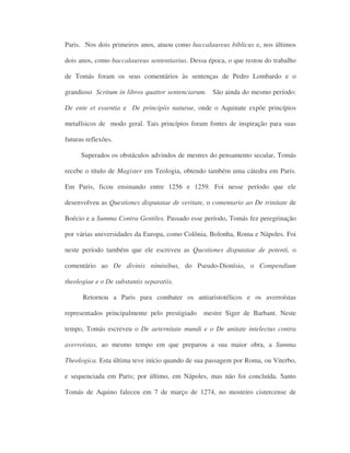 Paris. Nos dois primeiros anos, atuou como baccalaureus biblicus e, nos últimos
dois anos, como baccalaureus sententiarius. Dessa época, o que restou do trabalho
de Tomás foram os seus comentários às sentenças de Pedro Lombardo e o
grandioso Scritum in libros quattor sentenciarum. São ainda do mesmo período:
De ente et essentia e De principiis naturae, onde o Aquinate expõe princípios
metafísicos de modo geral. Tais princípios foram fontes de inspiração para suas
futuras reflexões.
Superados os obstáculos advindos de mestres do pensamento secular, Tomás
recebe o título de Magister em Teologia, obtendo também uma cátedra em Paris.
Em Paris, ficou ensinando entre 1256 e 1259. Foi nesse período que ele
desenvolveu as Questiones disputatae de veritate, o comentario ao De trinitate de
Boécio e a Summa Contra Gentiles. Passado esse período, Tomás fez peregrinação
por várias universidades da Europa, como Colônia, Bolonha, Roma e Nápoles. Foi
neste período também que ele escreveu as Questiones disputatae de potenti, o
comentário ao De divinis niminibus, do Pseudo-Dionísio, o Compendium
theologiae e o De substantis separatiis.
Retornou a Paris para combater os antiaristotélicos e os averroístas
representados principalmente pelo prestigiado mestre Siger de Barbant. Neste
tempo, Tomás escreveu o De aeternitate mundi e o De unitate intelectus contra
averroistas, ao mesmo tempo em que preparou a sua maior obra, a Summa
Theologica. Esta última teve início quando de sua passagem por Roma, ou Viterbo,
e sequenciada em Paris; por último, em Nápoles, mas não foi concluída. Santo
Tomás de Aquino faleceu em 7 de março de 1274, no mosteiro cistercense de
 