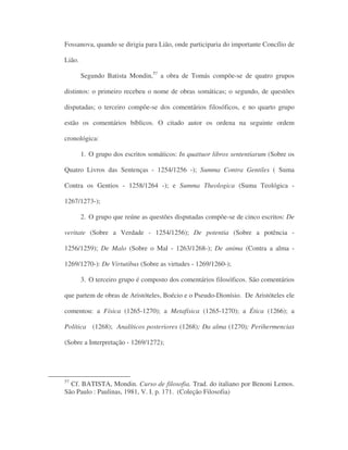 Fossanova, quando se dirigia para Lião, onde participaria do importante Concílio de
Lião.
Segundo Batista Mondin,57
a obra de Tomás compõe-se de quatro grupos
distintos: o primeiro recebeu o nome de obras somáticas; o segundo, de questões
disputadas; o terceiro compõe-se dos comentários filosóficos, e no quarto grupo
estão os comentários bíblicos. O citado autor os ordena na seguinte ordem
cronológica:
1. O grupo dos escritos somáticos: In quattuor libros sententiarum (Sobre os
Quatro Livros das Sentenças - 1254/1256 -); Summa Contra Gentiles ( Suma
Contra os Gentios - 1258/1264 -); e Summa Theologica (Suma Teológica -
1267/1273-);
2. O grupo que reúne as questões disputadas compõe-se de cinco escritos: De
veritate (Sobre a Verdade - 1254/1256); De potentia (Sobre a potência -
1256/1259); De Malo (Sobre o Mal - 1263/1268-); De anima (Contra a alma -
1269/1270-): De Virtutibus (Sobre as virtudes - 1269/1260-);
3. O terceiro grupo é composto dos comentários filosóficos. São comentários
que partem de obras de Aristóteles, Boécio e o Pseudo-Dionísio. De Aristóteles ele
comentou: a Física (1265-1270); a Metafísica (1265-1270); a Ética (1266); a
Política (1268); Analíticos posteriores (1268); Da alma (1270); Perihermencias
(Sobre a Interpretação - 1269/1272);
57
Cf. BATISTA, Mondin. Curso de filosofia. Trad. do italiano por Benoni Lemos.
São Paulo : Paulinas, 1981, V. I. p. 171. (Coleção Filosofia)
 