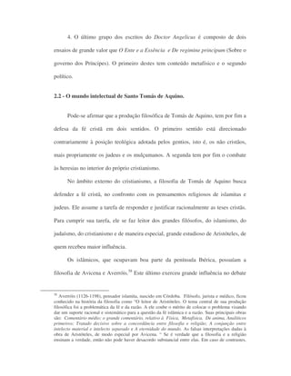 4. O último grupo dos escritos do Doctor Angelicus é composto de dois
ensaios de grande valor que O Ente e a Essência e De regimine principum (Sobre o
governo dos Príncipes). O primeiro destes tem conteúdo metafísico e o segundo
político.
2.2 - O mundo intelectual de Santo Tomás de Aquino.
Pode-se afirmar que a produção filosófica de Tomás de Aquino, tem por fim a
defesa da fé cristã em dois sentidos. O primeiro sentido está direcionado
contrariamente à posição teológica adotada pelos gentios, isto é, os não cristãos,
mais propriamente os judeus e os mulçumanos. A segunda tem por fim o combate
às heresias no interior do próprio cristianismo.
No âmbito externo do cristianismo, a filosofia de Tomás de Aquino busca
defender a fé cristã, no confronto com os pensamentos religiosos de islamitas e
judeus. Ele assume a tarefa de responder e justificar racionalmente as teses cristãs.
Para cumprir sua tarefa, ele se faz leitor dos grandes filósofos, do islamismo, do
judaísmo, do cristianismo e de maneira especial, grande estudioso de Aristóteles, de
quem recebeu maior influência.
Os islâmicos, que ocupavam boa parte da península Ibérica, possuíam a
filosofia de Avicena e Averróis.58
Este último exerceu grande influência no debate
58
Averróis (1126-1198), pensador islamita, nascido em Córdoba. Filósofo, jurista e médico, ficou
conhecido na história da filosofia como “O leitor de Aristóteles. O tema central de sua produção
filosófica foi a problemática da fé e da razão. A ele coube o mérito de colocar o problema visando
dar um suporte racional e sistemático para a questão da fé islâmica e a razão. Suas principais obras
são: Comentário médio; o grande comentário, relativo à Física, Metafísica, De anima, Analiticos
primeiros; Tratado decisivo sobre a concordância entre filosofia e religião; A conjunção entre
intelecto material e intelecto separado e A eternidade do mundo. As falsas interpretações dadas à
obra de Aristóteles, de modo especial por Avicena. “ Se é verdade que a filosofia e a religião
ensinam a verdade, então não pode haver desacordo substancial entre elas. Em caso de contrastes,
 