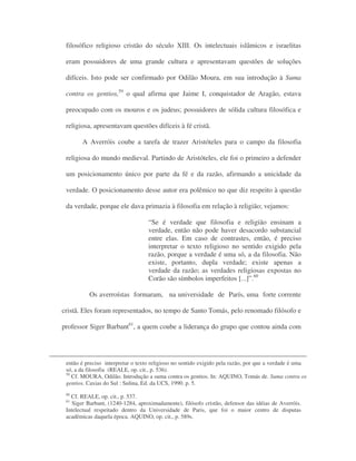 filosófico religioso cristão do século XIII. Os intelectuais islâmicos e israelitas
eram possuidores de uma grande cultura e apresentavam questões de soluções
difíceis. Isto pode ser confirmado por Odilão Moura, em sua introdução à Suma
contra os gentios,59
o qual afirma que Jaime I, conquistador de Aragão, estava
preocupado com os mouros e os judeus; possuidores de sólida cultura filosófica e
religiosa, apresentavam questões difíceis à fé cristã.
A Averróis coube a tarefa de trazer Aristóteles para o campo da filosofia
religiosa do mundo medieval. Partindo de Aristóteles, ele foi o primeiro a defender
um posicionamento único por parte da fé e da razão, afirmando a unicidade da
verdade. O posicionamento desse autor era polêmico no que diz respeito à questão
da verdade, porque ele dava primazia à filosofia em relação à religião; vejamos:
“Se é verdade que filosofia e religião ensinam a
verdade, então não pode haver desacordo substancial
entre elas. Em caso de contrastes, então, é preciso
interpretar o texto religioso no sentido exigido pela
razão, porque a verdade é uma só, a da filosofia. Não
existe, portanto, dupla verdade; existe apenas a
verdade da razão; as verdades religiosas expostas no
Corão são símbolos imperfeitos [...]”.60
Os averroístas formaram, na universidade de París, uma forte corrente
cristã. Eles foram representados, no tempo de Santo Tomás, pelo renomado filósofo e
professor Siger Barbant61
, a quem coube a liderança do grupo que contou ainda com
então é preciso interpretar o texto religioso no sentido exigido pela razão, por que a verdade é uma
só, a da filosofia (REALE, op. cit., p. 536).
59
Cf. MOURA, Odilão. Introdução a suma contra os gentios. In: AQUINO, Tomás de. Suma contra os
gentios. Caxias do Sul : Sulina, Ed. da UCS, 1990. p. 5.
60
Cf. REALE, op. cit., p. 537.
61
Siger Barbant, (1240-1284, aproximadamente), filósofo cristão, defensor das idéias de Averróis.
Intelectual respeitado dentro da Universidade de Paris, que foi o maior centro de disputas
acadêmicas daquela época. AQUINO, op. cit., p. 589s.
 