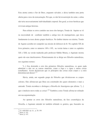 Esta atenta contra o Ser de Deus, enquanto salvador, e deixa também uma porta
aberta para a tese da reencarnação. Por que, se não há ressurreição da carne, a alma
não teria necessariamente individualidade corporal. Em geral, as teses heréticas que
reviviam antigas heresias.
Para refutar os erros contidos nas teses dos hereges, Tomás de Aquino se vê
na necessidade de combater também a antiga tese do maniqueísmo, que dava
fundamento às teses destes grupos heréticos. No âmbito interno ou externo, Tomás
de Aquino acredita ter cumprido sua missão de defensor da fé. No capítulo XX do
livro primeiro, entre os números 189 e 195, na versão latina e entre os capítulos
XX e XXI, na versão traduzida pelo professor Odilão Moura, o Aquinate mostra
quais são seus interlocutores. Primeiramente ele se dirige aos filósofos naturalistas,
nos seguintes termos:
“[...] fica destruído o erro dos primeiros filósofos naturalistas, os quais nada
admitiam a não ser as causas materiais, como o fogo e a água e outras coisas
semelhantes. Assim declaravam que os princípios das coisas eram corpos e a estes
denominavam deuses”.67
Havia, ainda, um segundo grupo de filósofos que divinizavam os corpos
celestes. Eles afirmavam que Deus era constituído dos quaro elementos e mais a
amizade. Tomás reconhece e distingue a filosofia de Anaxágoras que afirma: “[...]
que o intelecto move todas as coisas”.68
Também a estes Tomás afirma ter refutado
em sua argumentação.
Ao apontar os erros dos filósofos naturalistas, da fase cosmológica da
filosofia, o Aquinate entende ter também refutado os gentios, que, baseados na
67
Cf. AQUINO. op. cit., p. 20, 189.
68
Idem, p. 192.
69
Idem, p. 193.
 