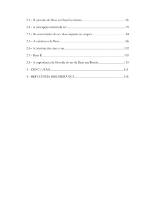 2.3 - O conceito de Deus na filosofia tomista.........................................................76
2.4 - A concepção tomista de ser.............................................................................70
2.5 - Os constituintes do ser: do composto ao simples............................................84
2.6 – A existência de Deus......................................................................................96
2.6 - A doutrina das cinco vias..............................................................................102
2.7 - Deus É...........................................................................................................105
2.8 - A importância da filosofia do ser de Deus em Tomás..................................113
3 – CONCLUSÃO................................................................................................115
4 – REFERÊNCIA BIBLIOGRÁFICA................................................................118
 