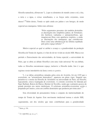 filosofia naturalista, afirmavam “[...] que os elementos do mundo como o sol, a lua,
a terra e a água, e coisas semelhantes, e as forças neles existentes, eram
deuses”.69
Além destes, Tomás se opõe ainda aos judeus e aos hereges, de modo
especial aos maniqueus. Sobre estes afirmou:
“Pelos argumentos presentes são também destruídas
as alucinações dos simplórios judeus, de Tertuliano,
dos heréticos vadianitas e antropomorfistas, que
imaginavam Deus com aparência corpórea, a ainda
as alucinações dos maniqueus, que considervam
Deus como uma substância de luz infinita espalhada
pelo pelos espaço infinito”.70
Motivo especial ao qual se atribui o avanço e a grandiosidade da produção
filosófica de Tomás de Aquino, é o fato de ele ter vivido no século XIII. Marca esse
período o florescimento das universidades, de forma especial, a universidade de
Paris, que se abriu ao debate filosófico com uma visão universal. No seu debate,
todas as filosofias encontraram espaço, inclusive a filosofia árabe. Isto é o que
registra o texto introdutório da Suma contra os gentios.
“[...] as idéias aristotélicas minadas pelos erros de Averróis, foi em 1225 que o
averroísmo, ou “aristotelismo heterodoxo”, apareceu em pleno vigor. Naquele ano,
permitiu-se o ensino da filosofia de Aristóteles na universidade de Paris; tal filosofia,
logicamente, estava respingada de averroísmo. A corrente averroísta foi liderada por
Siger Barbant, Boécio de Dácia e Bernier de Nevelles, sendo que o primeiro gozava de
grande prestígio nos meios intelectuais. O ecletismo aristotélico-averroísta, aceito e
propalado por muitos, criou um conflito doutrinário que perdurou por trinta anos”.71
Esta diversidade de pensamentos forma o conjunto da intelectualidade do
tempo de Tomás de Aquino. Este movimento intelectual tornou o século XIII,
seguramente, um dos séculos que mais contribuíram para a grandiosidade
70
Idem, p. 194.
71
Cf. AQUINO, op. cit., p. 7.
 