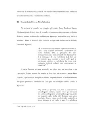 intelectual da humanidade ocidental. Foi um século tão importante que é conhecido
academicamente como o iluminismo medieval.
2.2 - O conceito de Deus na filosofia tomista
Na tarefa de se conceber um conceito teórico para Deus, Tomás de Aquino
fala da existência de dois tipos de verdades. Algumas verdades excedem os limites
da razão humana e outras são verdades que podem ser apreendidas pelo intelecto
humano. Sobre as verdades que excedem a capacidade intelectiva do homem,
comenta o Aquinate:
“É evidentíssimo que existem verdades referentes a
Deus e que excedem totalmente a capacidade da
razão humana. Ora, o princípio de todo
conhecimento que a razão apreende em alguma coisa
é a intelecção da sua substância [...] Daí ser
conveniente que, segundo o modo pelo qual a
inteligência conhece a substância da coisa, seja
também o modo de conhecer tudo o que pertence a
esta coisa”. 72
A razão humana só pode apreender as coisas que não excedam à sua
capacidade. Porém, no que diz respeito a Deus, isto não acontece, porque Deus
excede a capacidade da inteligência humana. Segundo Tomás, o intelecto humano
não pode apreender a substância de Deus pela sua condição natural. Explica o
Aquinate:
“No estado da presente vida, tem o conhecimento
iniciado pelos sentidos, aquelas coisas que não caem
nos sentidos não podem ser apreendidas por ele, a não
ser enquanto delas tenha sido deduzido das coisas
sensíveis. Ora, as coisas sensíveis não podem levar
nosso intelecto a ver nelas o que é a substância
72
Cf. AQUINO, op. cit., p. 22.
 